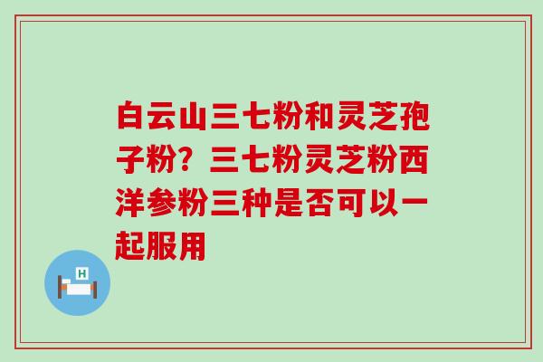 白云山三七粉和灵芝孢子粉？三七粉灵芝粉西洋参粉三种是否可以一起服用