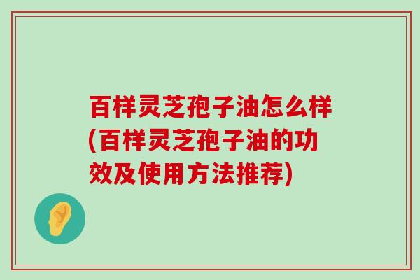 百样灵芝孢子油怎么样(百样灵芝孢子油的功效及使用方法推荐)