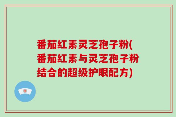 番茄红素灵芝孢子粉(番茄红素与灵芝孢子粉结合的超级护眼配方)