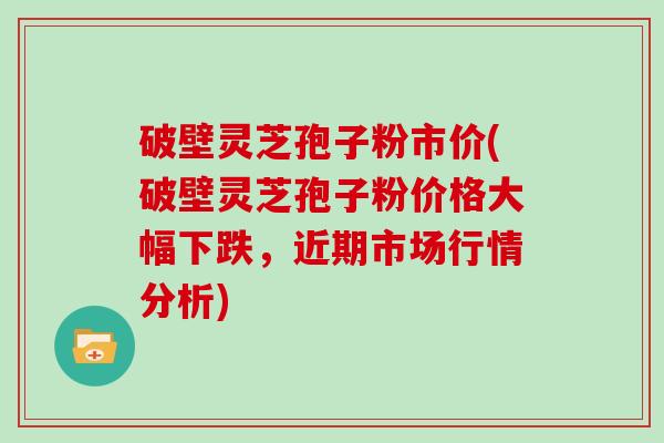 破壁灵芝孢子粉市价(破壁灵芝孢子粉价格大幅下跌，近期市场行情分析)