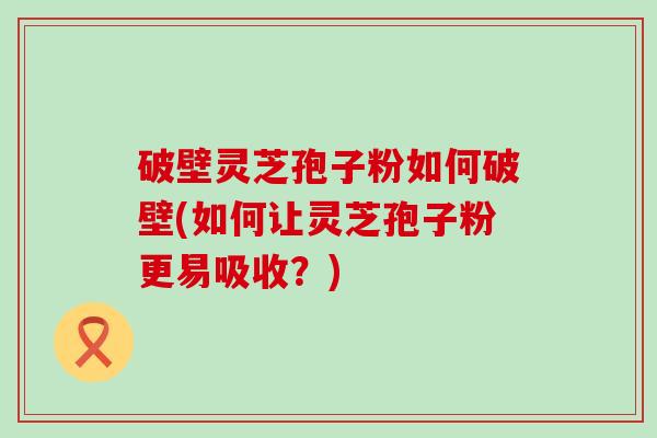 破壁灵芝孢子粉如何破壁(如何让灵芝孢子粉更易吸收？)