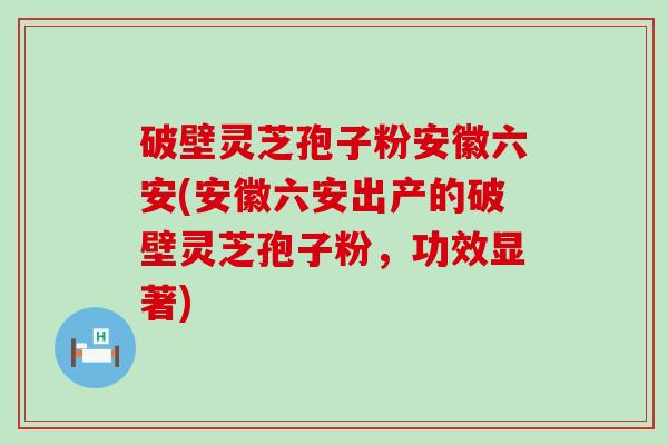 破壁灵芝孢子粉安徽六安(安徽六安出产的破壁灵芝孢子粉，功效显著)