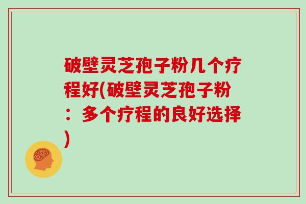 破壁灵芝孢子粉几个疗程好(破壁灵芝孢子粉：多个疗程的良好选择)