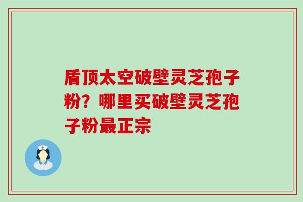 盾顶太空破壁灵芝孢子粉？哪里买破壁灵芝孢子粉正宗