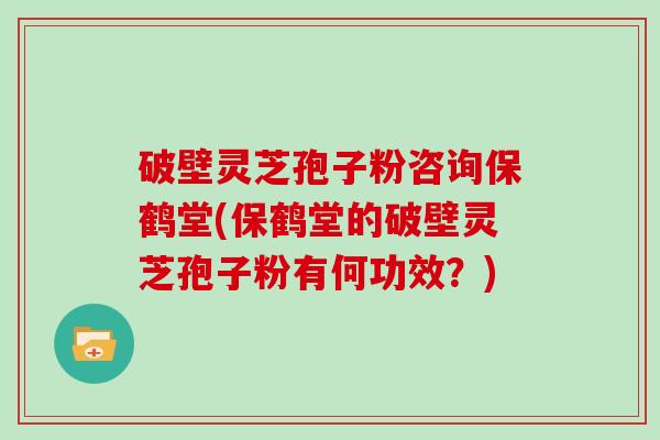 破壁灵芝孢子粉咨询保鹤堂(保鹤堂的破壁灵芝孢子粉有何功效？)