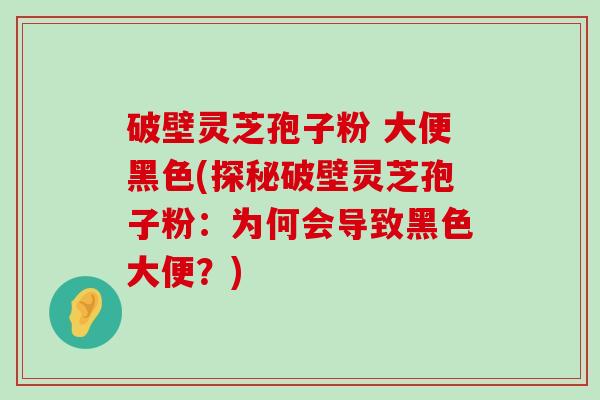 破壁灵芝孢子粉 大便黑色(探秘破壁灵芝孢子粉：为何会导致黑色大便？)