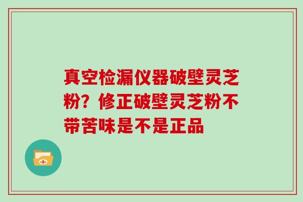 真空检漏仪器破壁灵芝粉？修正破壁灵芝粉不带苦味是不是正品