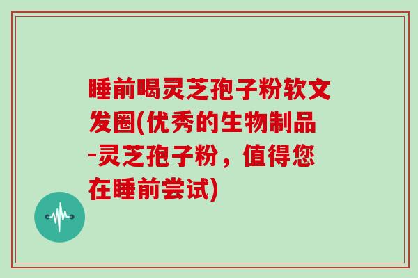 睡前喝灵芝孢子粉软文发圈(优秀的生物制品-灵芝孢子粉，值得您在睡前尝试)