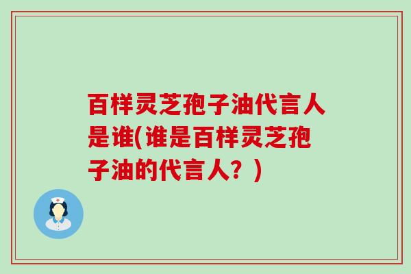 百样灵芝孢子油代言人是谁(谁是百样灵芝孢子油的代言人？)