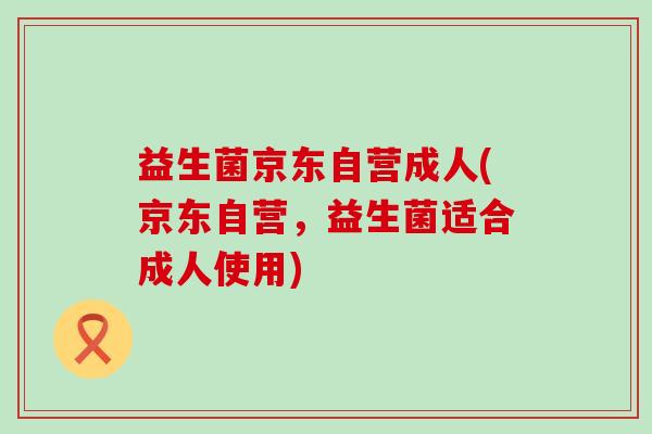 益生菌京东自营成人(京东自营，益生菌适合成人使用)