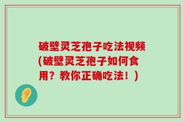 破壁灵芝孢子吃法视频(破壁灵芝孢子如何食用？教你正确吃法！)