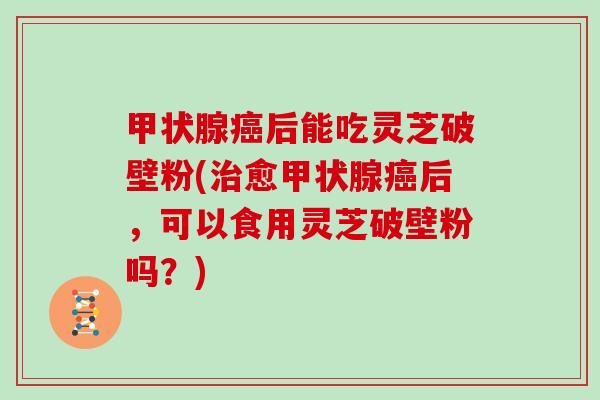 后能吃灵芝破壁粉(愈后，可以食用灵芝破壁粉吗？)