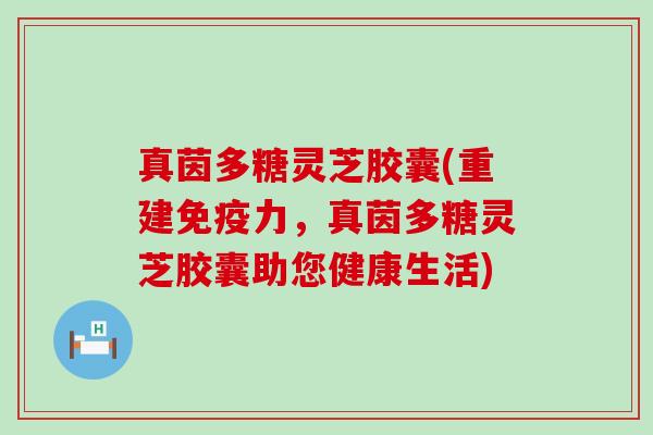 真茵多糖灵芝胶囊(重建免疫力，真茵多糖灵芝胶囊助您健康生活)