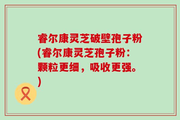 睿尔康灵芝破壁孢子粉(睿尔康灵芝孢子粉：颗粒更细，吸收更强。)