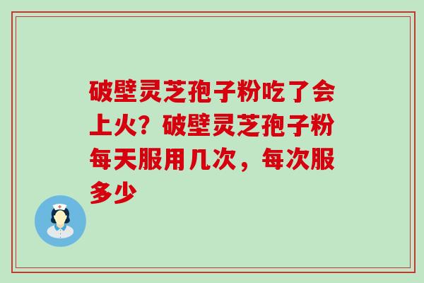 破壁灵芝孢子粉吃了会上火？破壁灵芝孢子粉每天服用几次，每次服多少