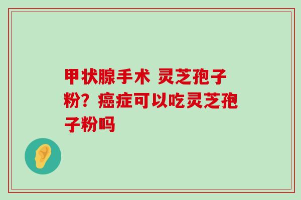 手术 灵芝孢子粉？症可以吃灵芝孢子粉吗