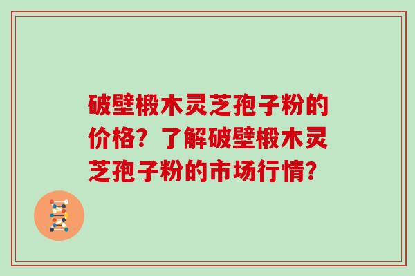 破壁椴木灵芝孢子粉的价格？了解破壁椴木灵芝孢子粉的市场行情？