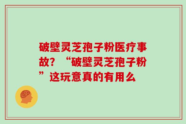 破壁灵芝孢子粉医疗事故？“破壁灵芝孢子粉”这玩意真的有用么