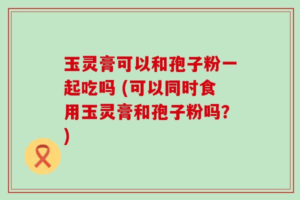 玉灵膏可以和孢子粉一起吃吗 (可以同时食用玉灵膏和孢子粉吗？)