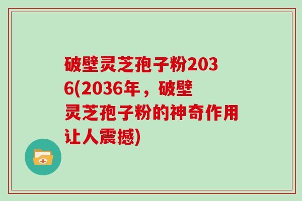 破壁灵芝孢子粉2036(2036年，破壁灵芝孢子粉的神奇作用让人震撼)