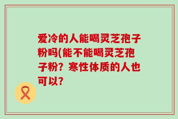 爱冷的人能喝灵芝孢子粉吗(能不能喝灵芝孢子粉？寒性体质的人也可以？