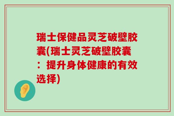 瑞士保健品灵芝破壁胶囊(瑞士灵芝破壁胶囊：提升身体健康的有效选择)