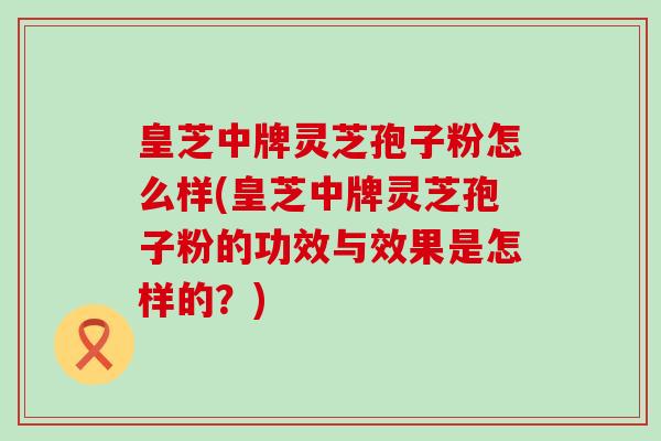 皇芝中牌灵芝孢子粉怎么样(皇芝中牌灵芝孢子粉的功效与效果是怎样的？)