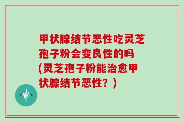 结节恶性吃灵芝孢子粉会变良性的吗 (灵芝孢子粉能愈结节恶性？)