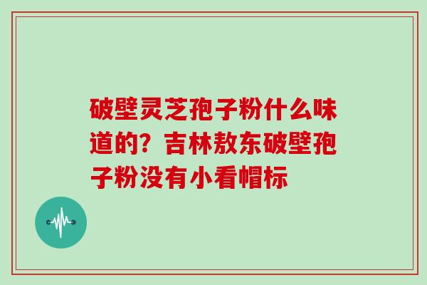 破壁灵芝孢子粉什么味道的？吉林敖东破壁孢子粉没有小看帽标