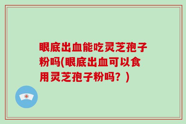 眼底出能吃灵芝孢子粉吗(眼底出可以食用灵芝孢子粉吗？)