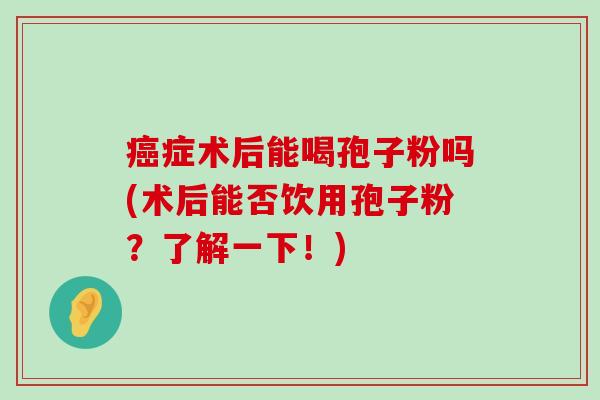 症术后能喝孢子粉吗(术后能否饮用孢子粉？了解一下！)