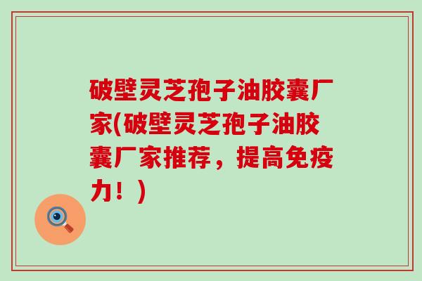 破壁灵芝孢子油胶囊厂家(破壁灵芝孢子油胶囊厂家推荐，提高免疫力！)