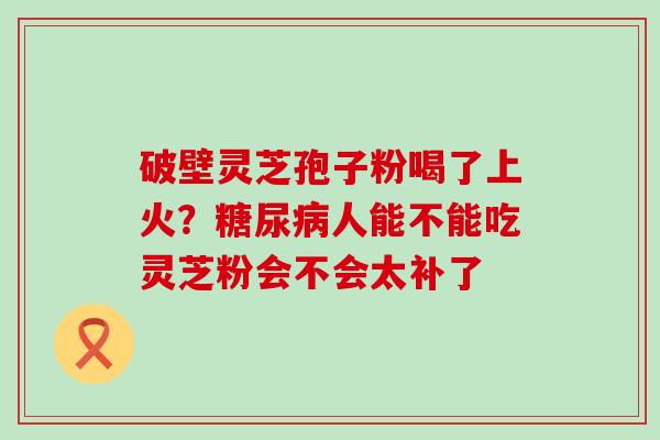 破壁灵芝孢子粉喝了上火？人能不能吃灵芝粉会不会太补了