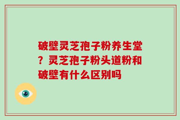 破壁灵芝孢子粉养生堂？灵芝孢子粉头道粉和破壁有什么区别吗