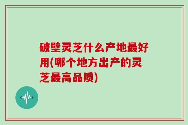 破壁灵芝什么产地好用(哪个地方出产的灵芝高品质)