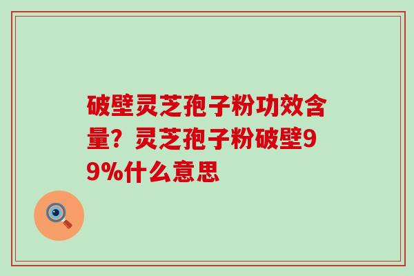 破壁灵芝孢子粉功效含量？灵芝孢子粉破壁99%什么意思