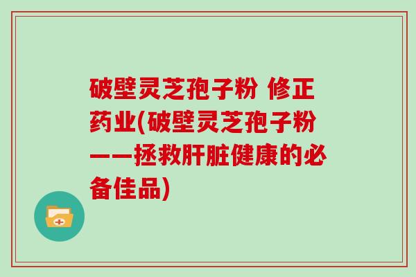 破壁灵芝孢子粉 修正药业(破壁灵芝孢子粉——拯救健康的必备佳品)