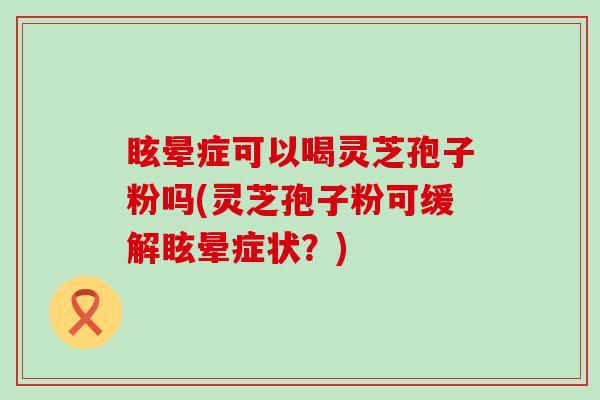 眩晕症可以喝灵芝孢子粉吗(灵芝孢子粉可缓解眩晕症状？)