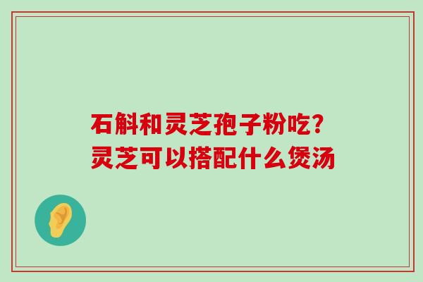 石斛和灵芝孢子粉吃？灵芝可以搭配什么煲汤