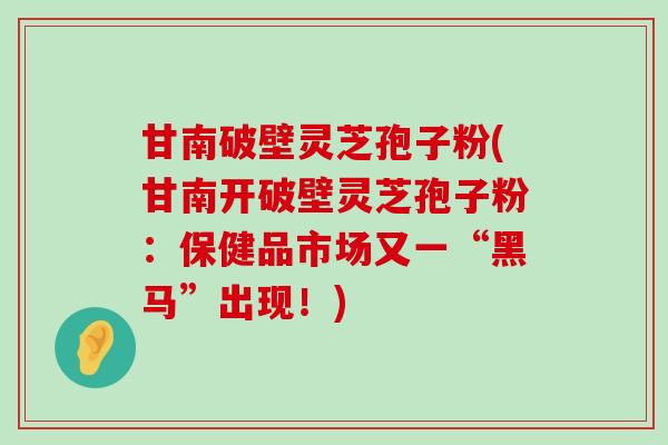 甘南破壁灵芝孢子粉(甘南开破壁灵芝孢子粉：保健品市场又一“黑马”出现！)