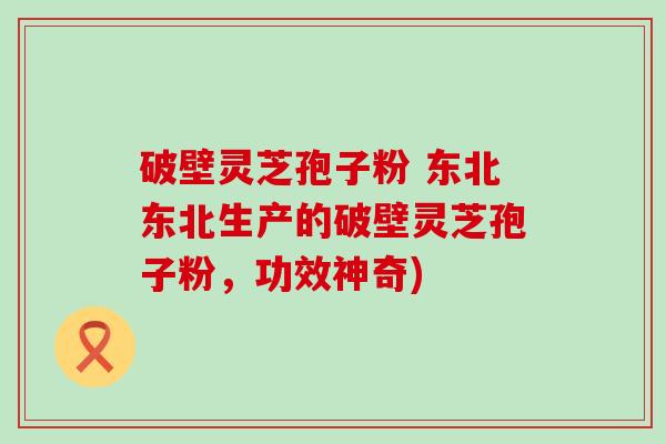 破壁灵芝孢子粉 东北东北生产的破壁灵芝孢子粉，功效神奇)