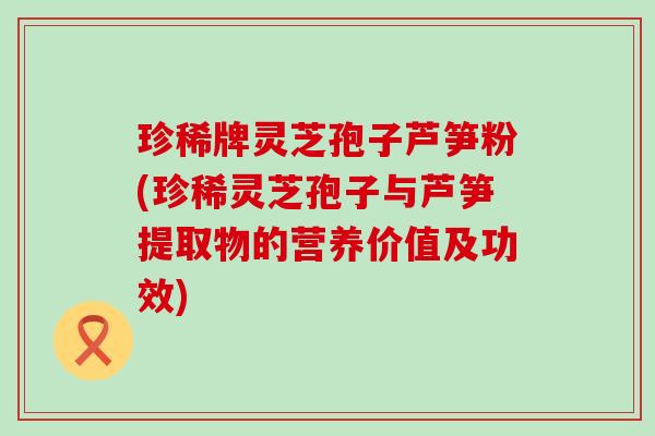 珍稀牌灵芝孢子芦笋粉(珍稀灵芝孢子与芦笋提取物的营养价值及功效)