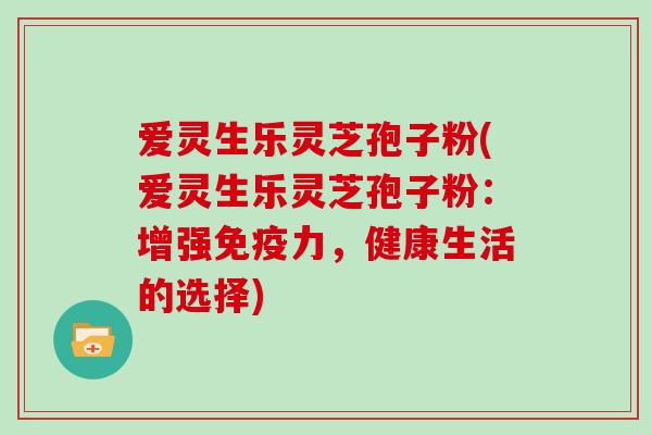 爱灵生乐灵芝孢子粉(爱灵生乐灵芝孢子粉：增强免疫力，健康生活的选择)