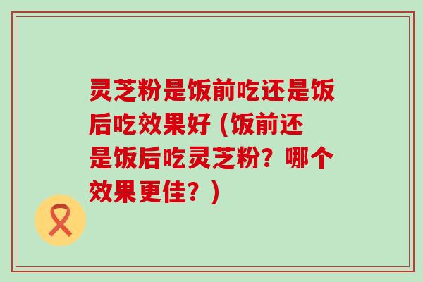 灵芝粉是饭前吃还是饭后吃效果好 (饭前还是饭后吃灵芝粉？哪个效果更佳？)