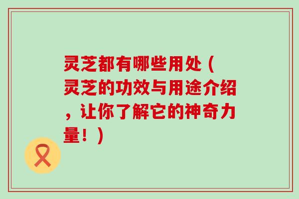 灵芝都有哪些用处 (灵芝的功效与用途介绍，让你了解它的神奇力量！)