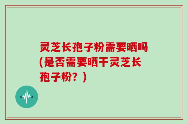 灵芝长孢子粉需要晒吗(是否需要晒干灵芝长孢子粉？)