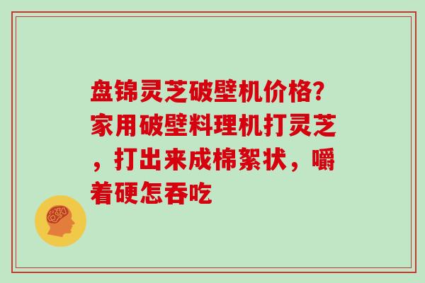 盘锦灵芝破壁机价格？家用破壁料理机打灵芝，打出来成棉絮状，嚼着硬怎吞吃