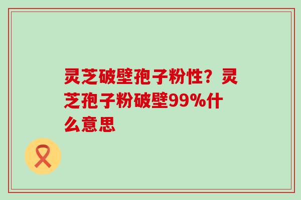 灵芝破壁孢子粉性？灵芝孢子粉破壁99%什么意思