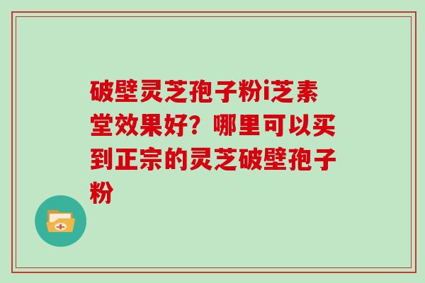 破壁灵芝孢子粉i芝素堂效果好？哪里可以买到正宗的灵芝破壁孢子粉