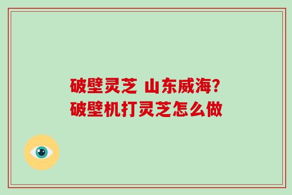 破壁灵芝 山东威海？破壁机打灵芝怎么做